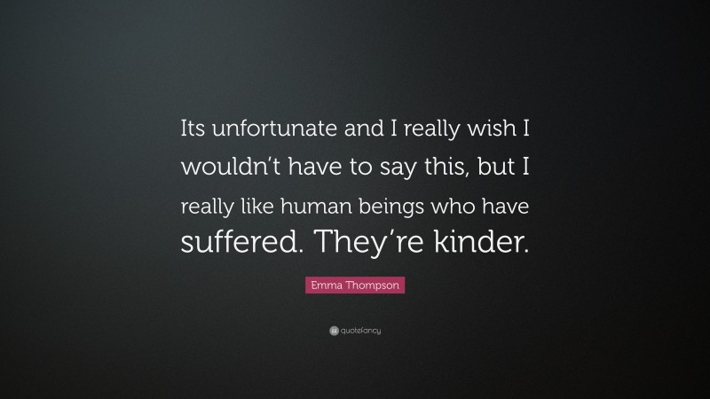 Emma Thompson Quote: “Its unfortunate and I really wish I wouldn’t have to say this, but I really like human beings who have suffered. They’re kinder.”