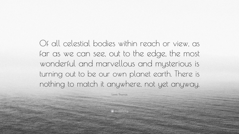 Lewis Thomas Quote: “Of all celestial bodies within reach or view, as far as we can see, out to the edge, the most wonderful and marvellous and mysterious is turning out to be our own planet earth. There is nothing to match it anywhere, not yet anyway.”