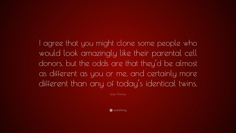 Lewis Thomas Quote: “I agree that you might clone some people who would look amazingly like their parental cell donors, but the odds are that they’d be almost as different as you or me, and certainly more different than any of today’s identical twins.”