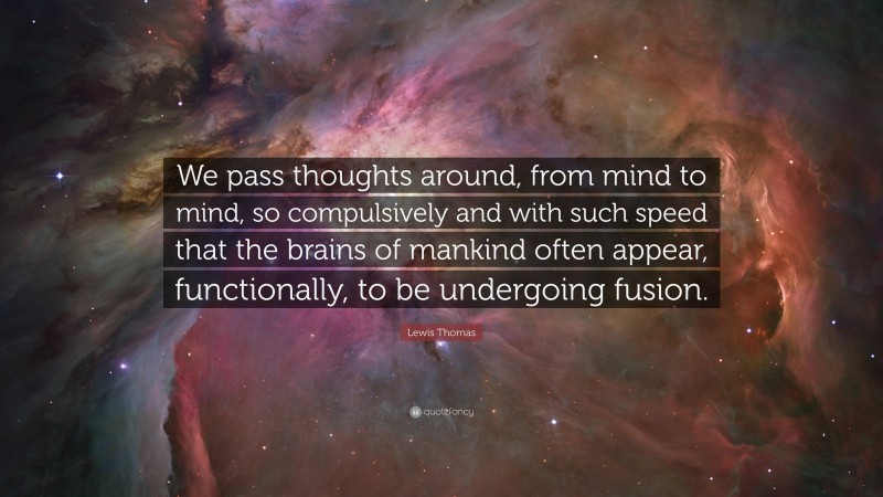 Lewis Thomas Quote: “We pass thoughts around, from mind to mind, so compulsively and with such speed that the brains of mankind often appear, functionally, to be undergoing fusion.”