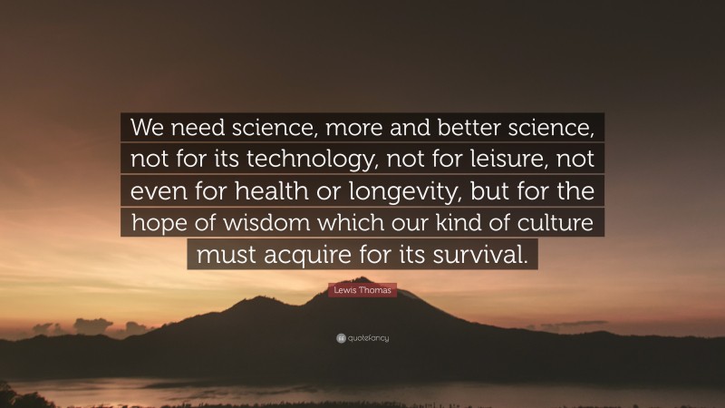 Lewis Thomas Quote: “We need science, more and better science, not for its technology, not for leisure, not even for health or longevity, but for the hope of wisdom which our kind of culture must acquire for its survival.”