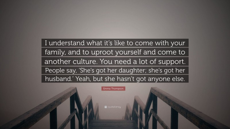 Emma Thompson Quote: “I understand what it’s like to come with your family, and to uproot yourself and come to another culture. You need a lot of support. People say, ‘She’s got her daughter; she’s got her husband.’ Yeah, but she hasn’t got anyone else.”