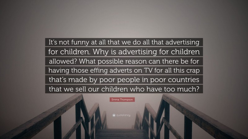 Emma Thompson Quote: “It’s not funny at all that we do all that advertising for children. Why is advertising for children allowed? What possible reason can there be for having those effing adverts on TV for all this crap that’s made by poor people in poor countries that we sell our children who have too much?”