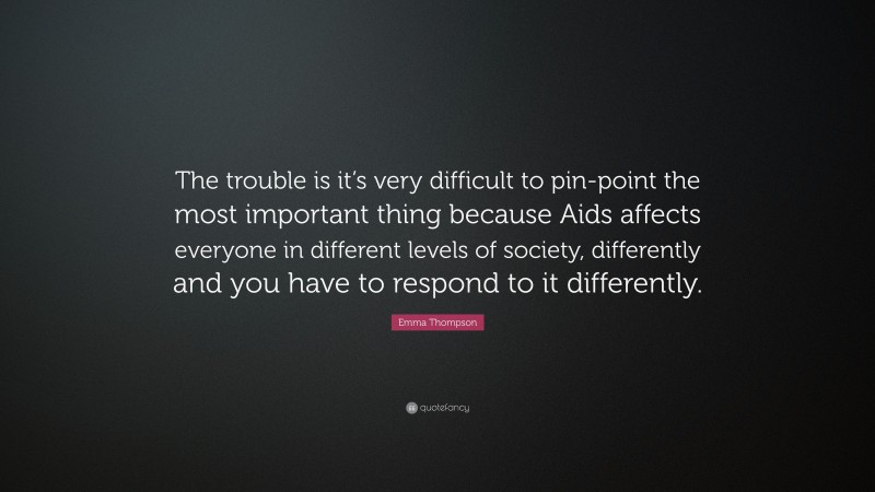 Emma Thompson Quote: “The trouble is it’s very difficult to pin-point the most important thing because Aids affects everyone in different levels of society, differently and you have to respond to it differently.”