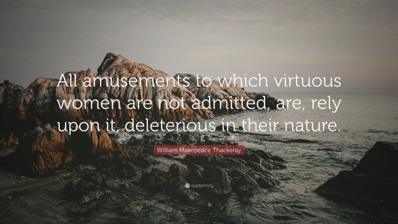 William Makepeace Thackeray Quote: “All amusements to which virtuous women are not admitted, are, rely upon it, deleterious in their nature.”