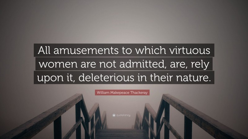 William Makepeace Thackeray Quote: “All amusements to which virtuous women are not admitted, are, rely upon it, deleterious in their nature.”
