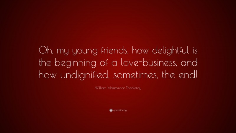 William Makepeace Thackeray Quote: “Oh, my young friends, how delightful is the beginning of a love-business, and how undignified, sometimes, the end!”
