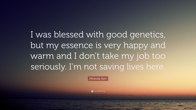 Miranda Kerr Quote: “I was blessed with good genetics, but my essence is very happy and warm and I don’t take my job too seriously. I’m not saving lives here.”