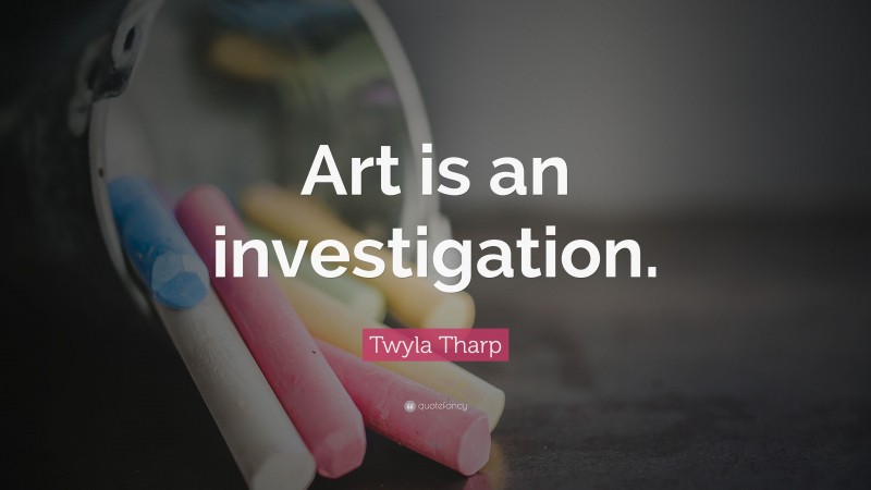 Twyla Tharp Quote: “Art is an investigation.”
