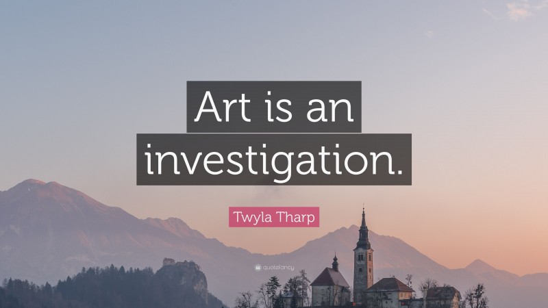 Twyla Tharp Quote: “Art is an investigation.”