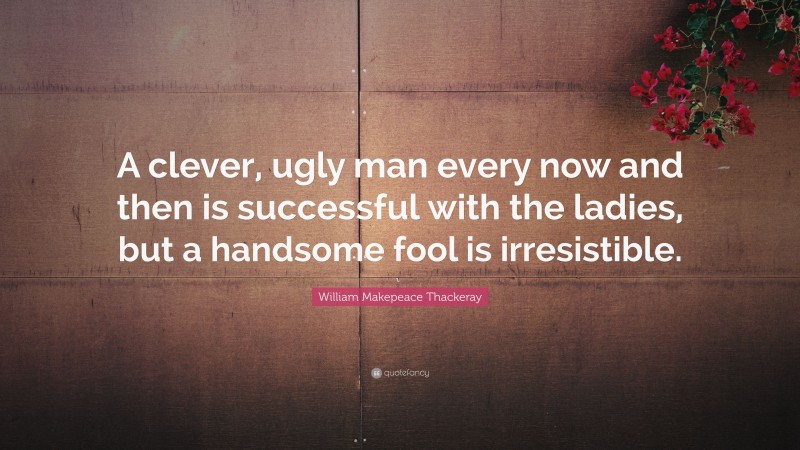 William Makepeace Thackeray Quote: “A clever, ugly man every now and then is successful with the ladies, but a handsome fool is irresistible.”