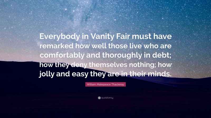 William Makepeace Thackeray Quote: “Everybody in Vanity Fair must have remarked how well those live who are comfortably and thoroughly in debt; how they deny themselves nothing; how jolly and easy they are in their minds.”