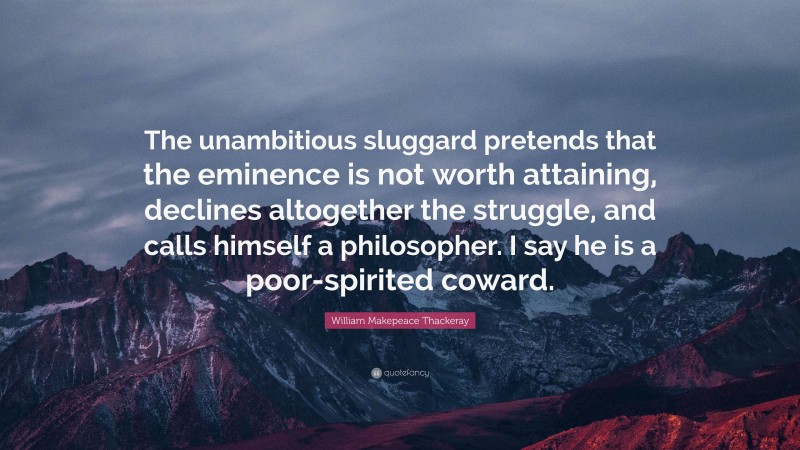 William Makepeace Thackeray Quote: “The unambitious sluggard pretends that the eminence is not worth attaining, declines altogether the struggle, and calls himself a philosopher. I say he is a poor-spirited coward.”