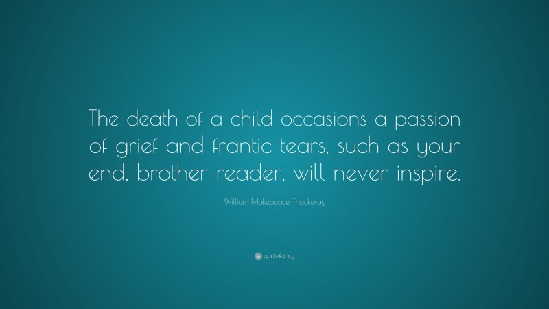 William Makepeace Thackeray Quote: “The death of a child occasions a passion of grief and frantic tears, such as your end, brother reader, will never inspire.”