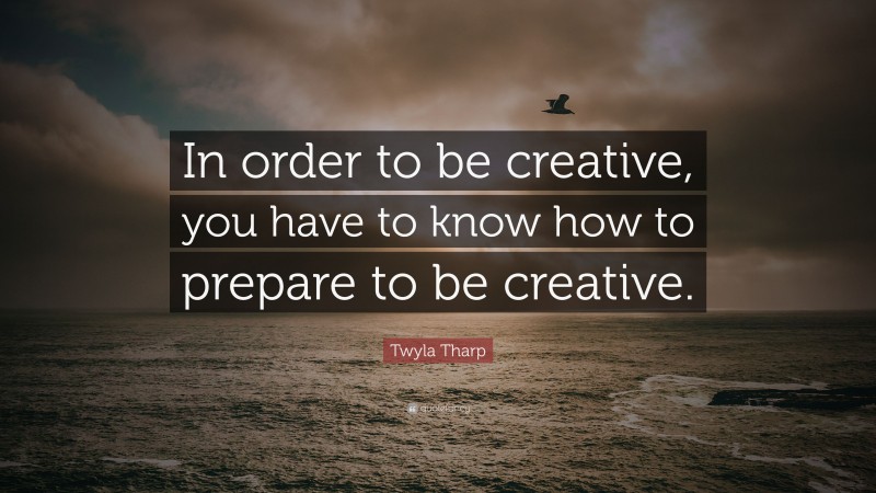 Twyla Tharp Quote: “In order to be creative, you have to know how to prepare to be creative.”