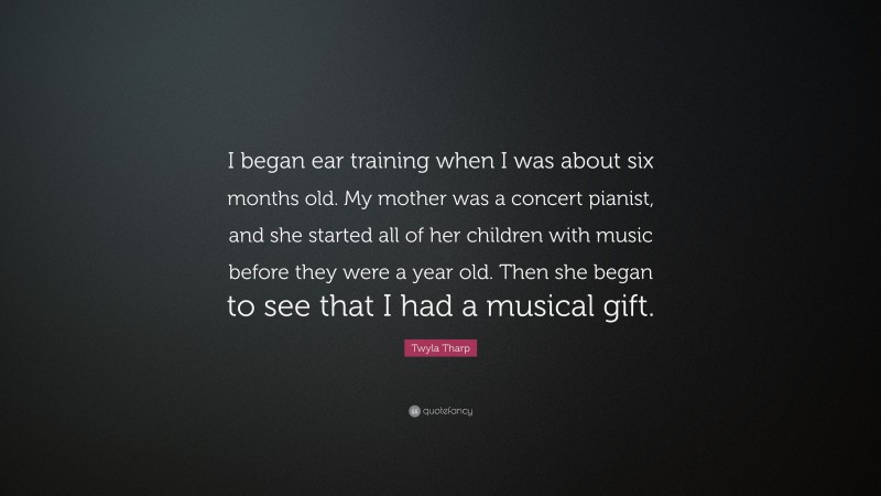 Twyla Tharp Quote: “I began ear training when I was about six months old. My mother was a concert pianist, and she started all of her children with music before they were a year old. Then she began to see that I had a musical gift.”