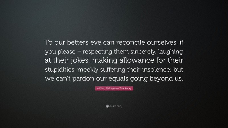 William Makepeace Thackeray Quote: “To our betters eve can reconcile ourselves, if you please – respecting them sincerely, laughing at their jokes, making allowance for their stupidities, meekly suffering their insolence; but we can’t pardon our equals going beyond us.”