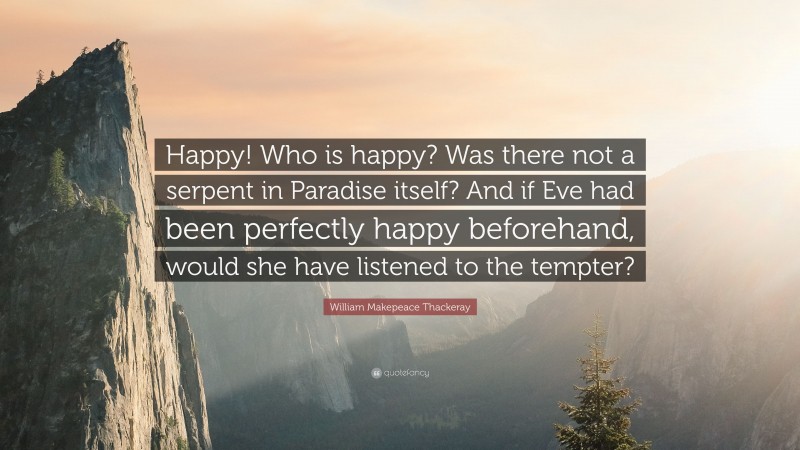 William Makepeace Thackeray Quote: “Happy! Who is happy? Was there not a serpent in Paradise itself? And if Eve had been perfectly happy beforehand, would she have listened to the tempter?”