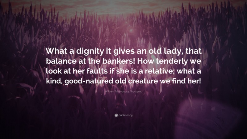 William Makepeace Thackeray Quote: “What a dignity it gives an old lady, that balance at the bankers! How tenderly we look at her faults if she is a relative; what a kind, good-natured old creature we find her!”
