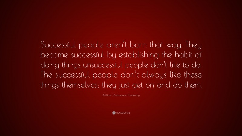 William Makepeace Thackeray Quote: “Successful people aren’t born that way. They become successful by establishing the habit of doing things unsuccessful people don’t like to do. The successful people don’t always like these things themselves; they just get on and do them.”