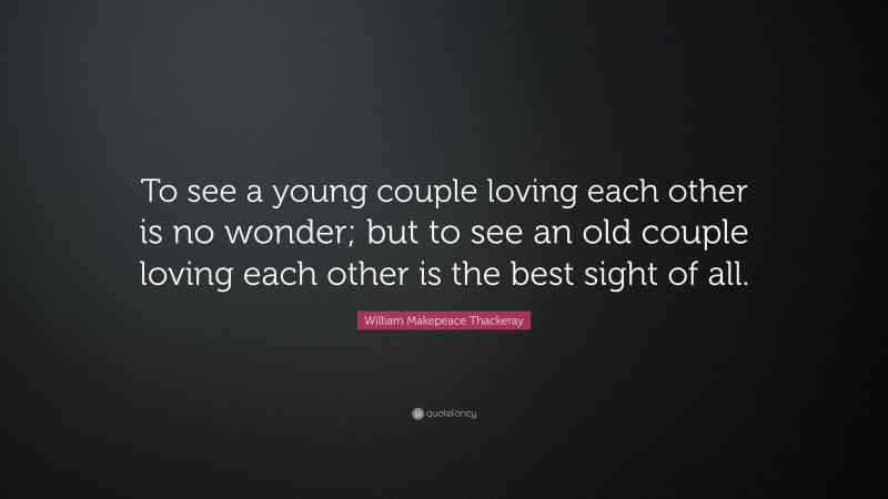William Makepeace Thackeray Quote: “To see a young couple loving each other is no wonder; but to see an old couple loving each other is the best sight of all.”