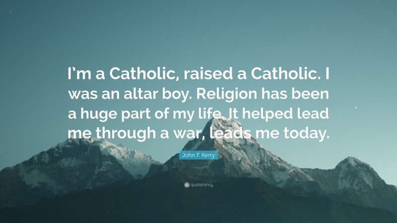 John F. Kerry Quote: “I’m a Catholic, raised a Catholic. I was an altar boy. Religion has been a huge part of my life. It helped lead me through a war, leads me today.”