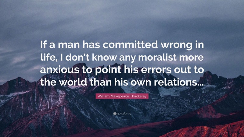 William Makepeace Thackeray Quote: “If a man has committed wrong in life, I don’t know any moralist more anxious to point his errors out to the world than his own relations...”