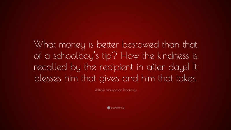 William Makepeace Thackeray Quote: “What money is better bestowed than that of a schoolboy’s tip? How the kindness is recalled by the recipient in after days! It blesses him that gives and him that takes.”