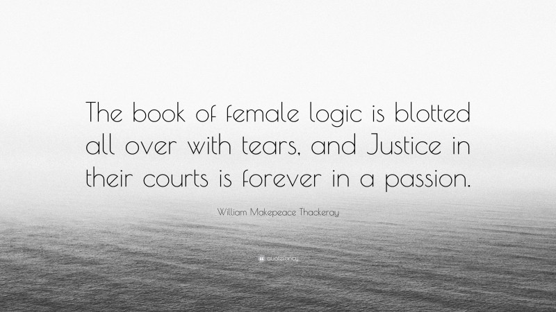 William Makepeace Thackeray Quote: “The book of female logic is blotted all over with tears, and Justice in their courts is forever in a passion.”