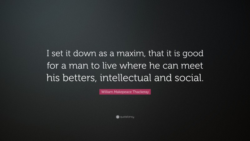 William Makepeace Thackeray Quote: “I set it down as a maxim, that it is good for a man to live where he can meet his betters, intellectual and social.”