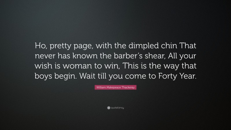 William Makepeace Thackeray Quote: “Ho, pretty page, with the dimpled chin That never has known the barber’s shear, All your wish is woman to win, This is the way that boys begin. Wait till you come to Forty Year.”