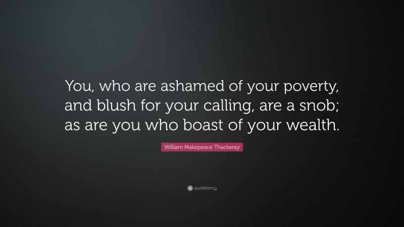 William Makepeace Thackeray Quote: “You, who are ashamed of your poverty, and blush for your calling, are a snob; as are you who boast of your wealth.”