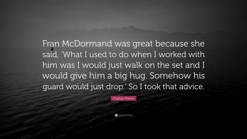 Charlize Theron Quote: “Fran McDormand was great because she said, ‘What I used to do when I worked with him was I would just walk on the set and I would give him a big hug. Somehow his guard would just drop.’ So I took that advice.”
