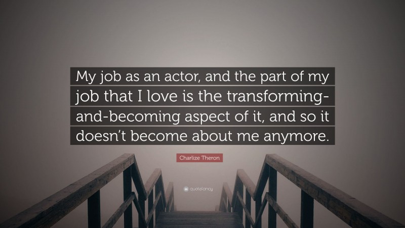 Charlize Theron Quote: “My job as an actor, and the part of my job that I love is the transforming-and-becoming aspect of it, and so it doesn’t become about me anymore.”