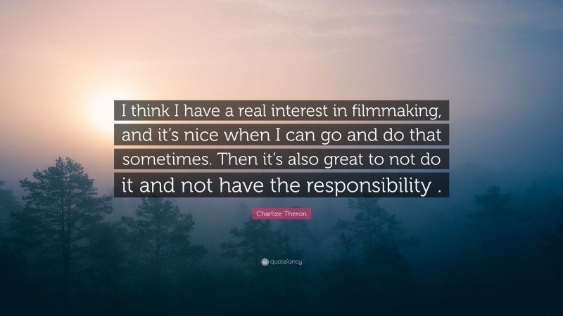 Charlize Theron Quote: “I think I have a real interest in filmmaking, and it’s nice when I can go and do that sometimes. Then it’s also great to not do it and not have the responsibility .”