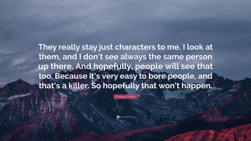 Charlize Theron Quote: “They really stay just characters to me. I look at them, and I don’t see always the same person up there. And hopefully, people will see that too. Because it’s very easy to bore people, and that’s a killer. So hopefully that won’t happen.”