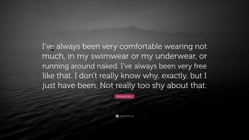 Miranda Kerr Quote: “I’ve always been very comfortable wearing not much, in my swimwear or my underwear, or running around naked. I’ve always been very free like that. I don’t really know why, exactly, but I just have been. Not really too shy about that.”