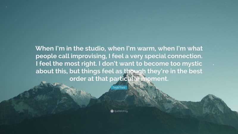 Twyla Tharp Quote: “When I’m in the studio, when I’m warm, when I’m what people call improvising, I feel a very special connection. I feel the most right. I don’t want to become too mystic about this, but things feel as though they’re in the best order at that particular moment.”