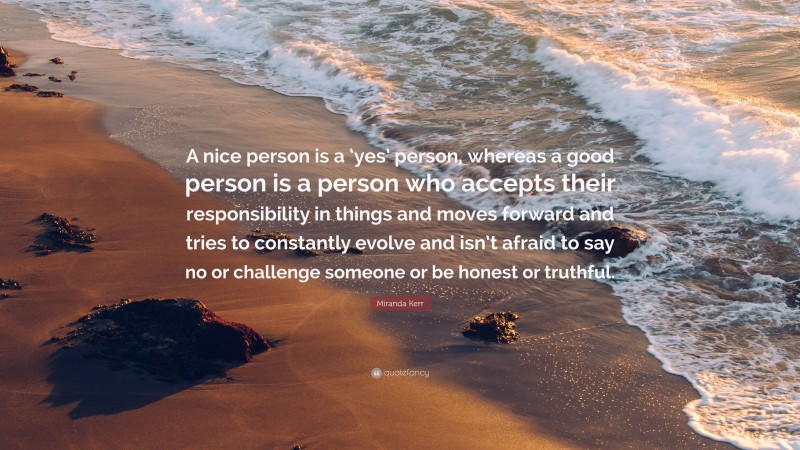 Miranda Kerr Quote: “A nice person is a ‘yes’ person, whereas a good person is a person who accepts their responsibility in things and moves forward and tries to constantly evolve and isn’t afraid to say no or challenge someone or be honest or truthful.”