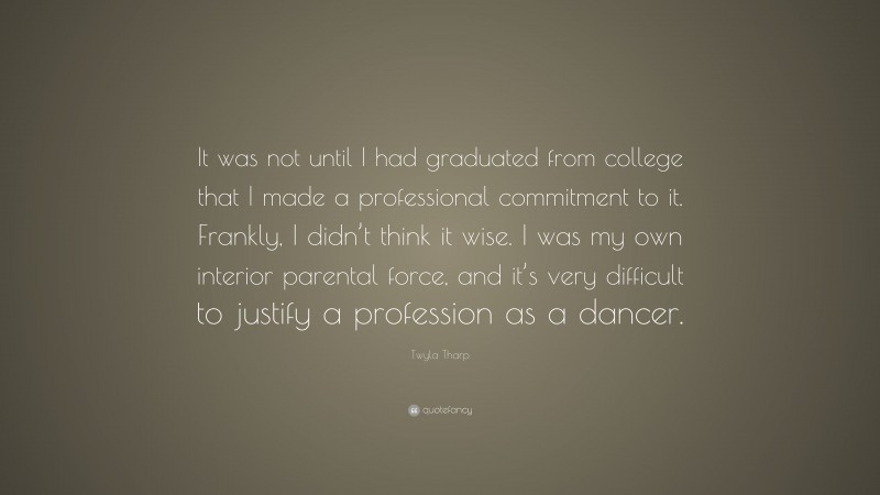 Twyla Tharp Quote: “It was not until I had graduated from college that I made a professional commitment to it. Frankly, I didn’t think it wise. I was my own interior parental force, and it’s very difficult to justify a profession as a dancer.”