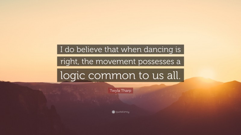 Twyla Tharp Quote: “I do believe that when dancing is right, the movement possesses a logic common to us all.”