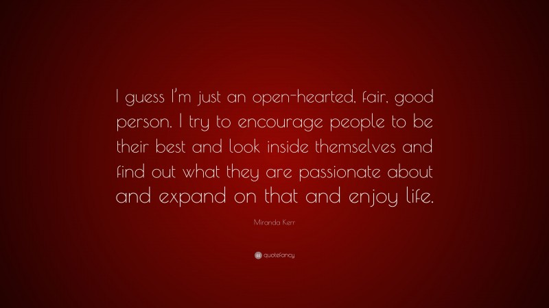 Miranda Kerr Quote: “I guess I’m just an open-hearted, fair, good person. I try to encourage people to be their best and look inside themselves and find out what they are passionate about and expand on that and enjoy life.”