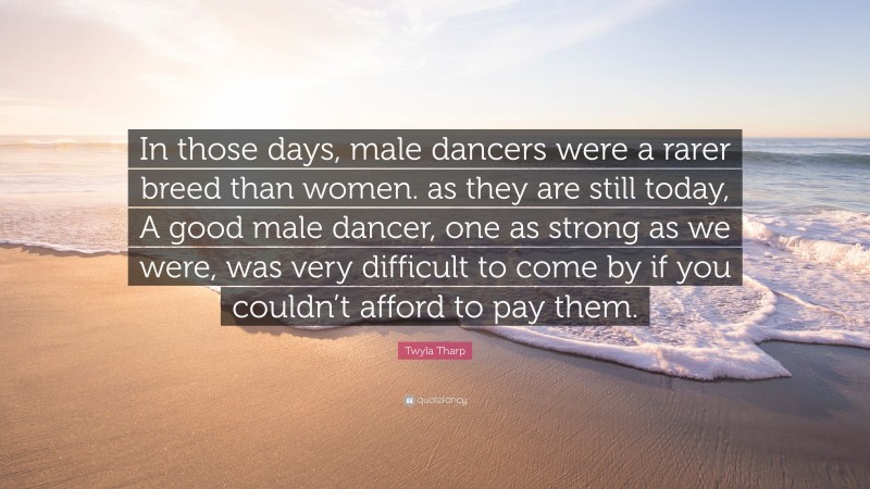 Twyla Tharp Quote: “In those days, male dancers were a rarer breed than women. as they are still today, A good male dancer, one as strong as we were, was very difficult to come by if you couldn’t afford to pay them.”
