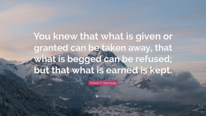 Robert F. Kennedy Quote: “You knew that what is given or granted can be taken away, that what is begged can be refused; but that what is earned is kept.”