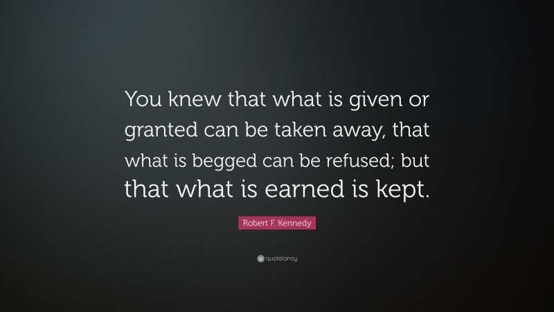 Robert F. Kennedy Quote: “You knew that what is given or granted can be taken away, that what is begged can be refused; but that what is earned is kept.”