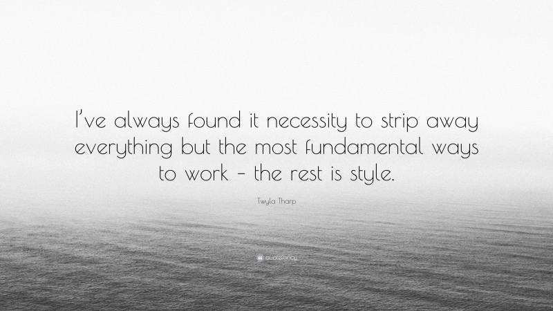 Twyla Tharp Quote: “I’ve always found it necessity to strip away everything but the most fundamental ways to work – the rest is style.”