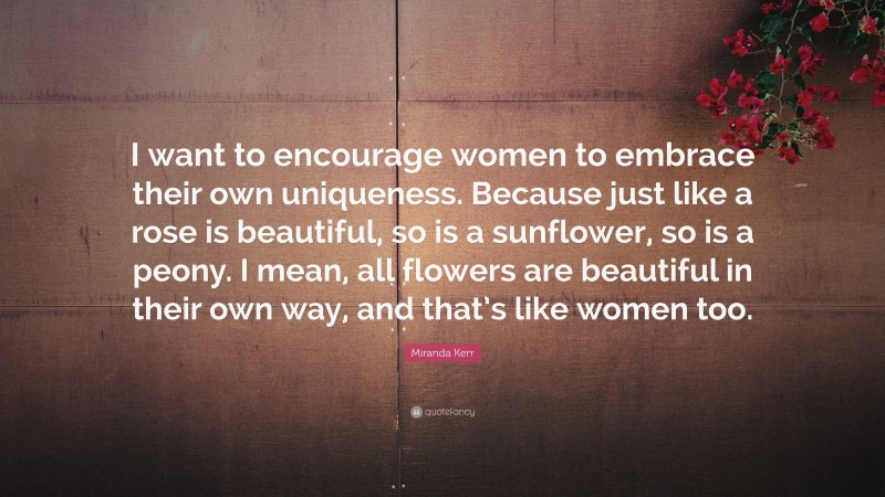 Miranda Kerr Quote: “I want to encourage women to embrace their own uniqueness. Because just like a rose is beautiful, so is a sunflower, so is a peony. I mean, all flowers are beautiful in their own way, and that’s like women too.”
