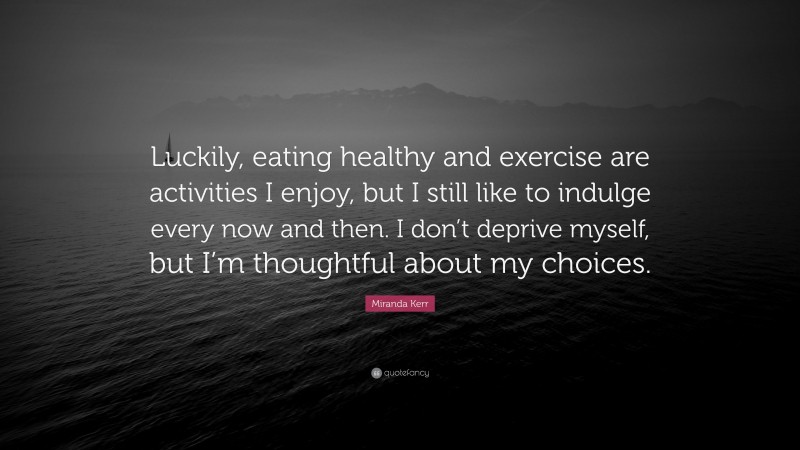 Miranda Kerr Quote: “Luckily, eating healthy and exercise are activities I enjoy, but I still like to indulge every now and then. I don’t deprive myself, but I’m thoughtful about my choices.”