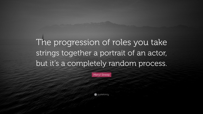 Meryl Streep Quote: “The progression of roles you take strings together a portrait of an actor, but it’s a completely random process.”