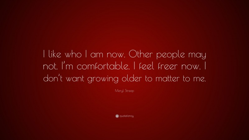 Meryl Streep Quote: “I like who I am now. Other people may not. I’m comfortable. I feel freer now. I don’t want growing older to matter to me.”